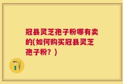 冠县灵芝孢子粉哪有卖的(如何购买冠县灵芝孢子粉？)