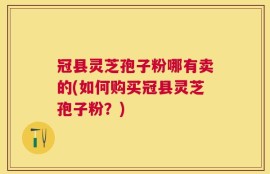 冠县灵芝孢子粉哪有卖的(如何购买冠县灵芝孢子粉？)