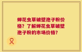 蝉花虫草破壁孢子粉价格？了解蝉花虫草破壁孢子粉的市场价格？