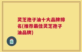 灵芝孢子油十大品牌排名(推荐最佳灵芝孢子油品牌)