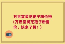万世堂灵芝孢子粉价格(万世堂灵芝孢子粉售价，快来了解！)