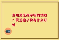 贵州灵芝孢子粉的功效？灵芝孢子粉有什么好处