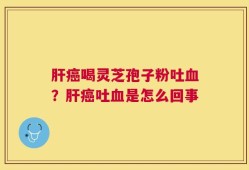 肝癌喝灵芝孢子粉吐血？肝癌吐血是怎么回事