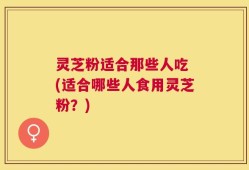 灵芝粉适合那些人吃 (适合哪些人食用灵芝粉？)