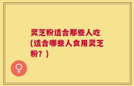 灵芝粉适合那些人吃 (适合哪些人食用灵芝粉？)
