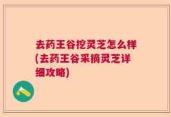 去药王谷挖灵芝怎么样(去药王谷采摘灵芝详细攻略)