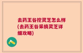 去药王谷挖灵芝怎么样(去药王谷采摘灵芝详细攻略)