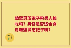 破壁灵芝孢子粉男人能吃吗？男性是否适合食用破壁灵芝孢子粉？
