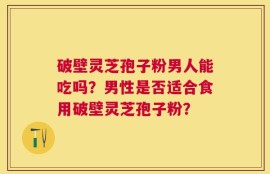 破壁灵芝孢子粉男人能吃吗？男性是否适合食用破壁灵芝孢子粉？