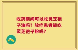 吃药期间可以吃灵芝孢子油吗？放疗患者能吃灵芝孢子粉吗？