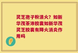 灵芝孢子粉清火？如新华茂茶沛胶囊如新华茂灵芝胶囊有降火消炎作用吗