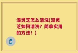 湿灵芝怎么清洗(湿灵芝如何清洗？简单实用的方法！)