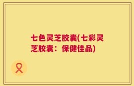 七色灵芝胶囊(七彩灵芝胶囊：保健佳品)