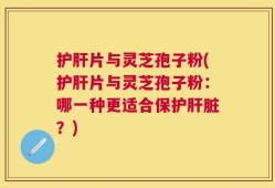 护肝片与灵芝孢子粉(护肝片与灵芝孢子粉：哪一种更适合保护肝脏？)