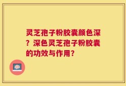 灵芝孢子粉胶囊颜色深？深色灵芝孢子粉胶囊的功效与作用？