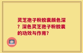 灵芝孢子粉胶囊颜色深？深色灵芝孢子粉胶囊的功效与作用？