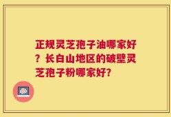正规灵芝孢子油哪家好？长白山地区的破壁灵芝孢子粉哪家好？