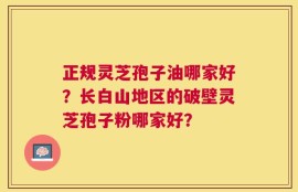 正规灵芝孢子油哪家好？长白山地区的破壁灵芝孢子粉哪家好？