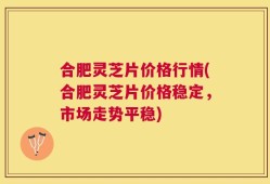 合肥灵芝片价格行情(合肥灵芝片价格稳定，市场走势平稳)