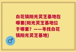 白花镇阳光灵芝基地在哪里(阳光灵芝基地位于哪里？——寻找白花镇阳光灵芝基地)