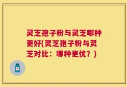 灵芝孢子粉与灵芝哪种更好(灵芝孢子粉与灵芝对比：哪种更优？)