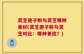 灵芝孢子粉与灵芝哪种更好(灵芝孢子粉与灵芝对比：哪种更优？)