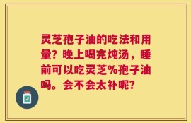 灵芝孢子油的吃法和用量？晚上喝完炖汤，睡前可以吃灵芝%孢子油吗。会不会太补呢？