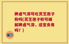 脾虚气滞可吃灵芝孢子粉吗(灵芝孢子粉可缓解脾虚气滞，适宜食用吗？)