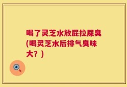 喝了灵芝水放屁拉屎臭(喝灵芝水后排气臭味大？)