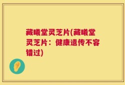 藏曦堂灵芝片(藏曦堂灵芝片：健康遗传不容错过)