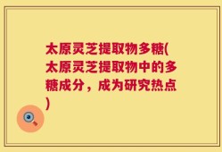 太原灵芝提取物多糖(太原灵芝提取物中的多糖成分，成为研究热点)