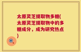 太原灵芝提取物多糖(太原灵芝提取物中的多糖成分，成为研究热点)