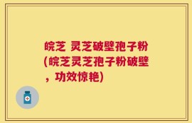 皖芝 灵芝破壁孢子粉(皖芝灵芝孢子粉破壁，功效惊艳)