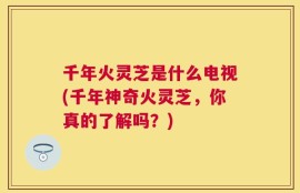 千年火灵芝是什么电视(千年神奇火灵芝，你真的了解吗？)