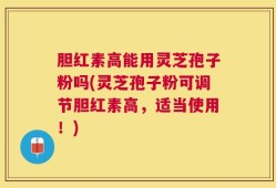 胆红素高能用灵芝孢子粉吗(灵芝孢子粉可调节胆红素高，适当使用！)