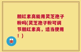 胆红素高能用灵芝孢子粉吗(灵芝孢子粉可调节胆红素高，适当使用！)