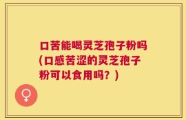 口苦能喝灵芝孢子粉吗(口感苦涩的灵芝孢子粉可以食用吗？)
