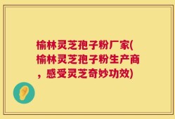 榆林灵芝孢子粉厂家(榆林灵芝孢子粉生产商，感受灵芝奇妙功效)
