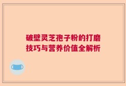 破壁灵芝孢子粉的打磨技巧与营养价值全解析