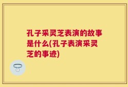 孔子采灵芝表演的故事是什么(孔子表演采灵芝的事迹)