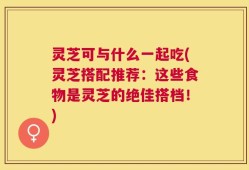 灵芝可与什么一起吃(灵芝搭配推荐：这些食物是灵芝的绝佳搭档！)