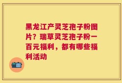 黑龙江产灵芝孢子粉图片？瑞草灵芝孢子粉一百元福利，都有哪些福利活动