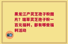 黑龙江产灵芝孢子粉图片？瑞草灵芝孢子粉一百元福利，都有哪些福利活动