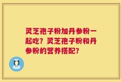 灵芝孢子粉加丹参粉一起吃？灵芝孢子粉和丹参粉的营养搭配？
