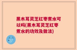 黑木耳灵芝红枣煮水可以吗(黑木耳灵芝红枣煮水的功效及做法)