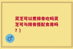 灵芝可以煮排骨吃吗灵芝可与排骨搭配食用吗？)