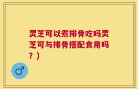 灵芝可以煮排骨吃吗灵芝可与排骨搭配食用吗？)