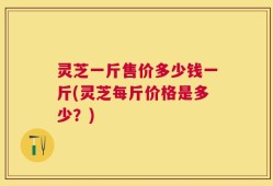 灵芝一斤售价多少钱一斤(灵芝每斤价格是多少？)