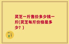灵芝一斤售价多少钱一斤(灵芝每斤价格是多少？)