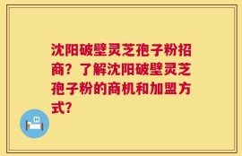 沈阳破壁灵芝孢子粉招商？了解沈阳破壁灵芝孢子粉的商机和加盟方式？